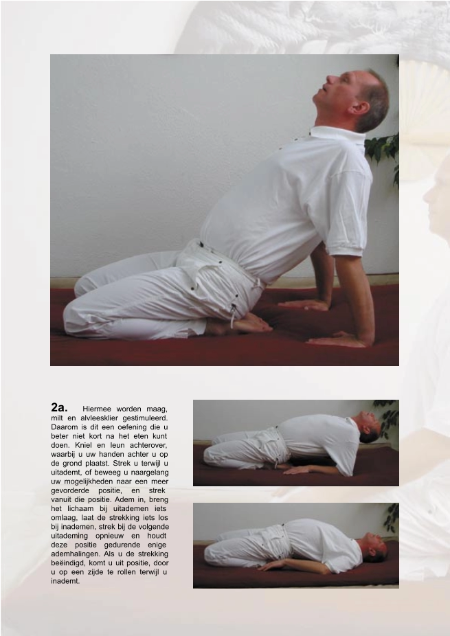 2a.   Hiermee worden maag,  milt en alvleesklier gestimuleerd.  Daarom is dit een oefening die u  beter niet kort na het eten kunt  doen. Kniel en leun achterover,  waarbij u uw handen achter u op  de grond plaatst. Strek u terwijl u  uitademt, of beweeg u naargelang  uw mogelijkheden naar een meer  gevorderde positie, en strek  vanuit die positie. Adem in, breng  het lichaam bij uitademen iets  omlaag, laat de strekking iets los  bij inademen, strek bij de volgende  uitademing opnieuw en houdt  deze positie gedurende enige  ademhalingen. Als u de strekking  beëindigd, komt u uit positie, door  u op een zijde te rollen terwijl u  inademt.