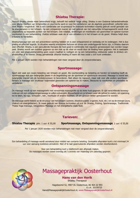 Hans van de n Heri k Shiatsu Therapeut Massagepraktijk Oosterhout Hagebeemd 52, 4907 DL Oosterhout, 06 464 22 993   K.v.K. 20159725 Hans@MassagepraktijkOosterhout.nl,  www.MassagepraktijkOosterhout.nl Shiatsu Therapie: Hoewel Shiatsu steeds meer bekendheid krijgt, behoeft het wellicht enige uitleg. Shiatsu is een Oosterse behandelmethode  voor allerlei klachten van lichamelijke en psychische aard en voor het verbeteren van de algehele gezondheid. Letterlijk bete- kent Shiatsu ‘vingerdruk’. Het is een combinatie van acupressuur en manuele technieken waarbij gebruik wordt gemaakt van  de energiebanen in het lichaam. Op een ontspannen manier en met gebruik van het natuurlijke lichaamsgewicht wordt druk  uitgeoefend op bepaalde punten van het lichaam. Ook rotaties, strekkingen en mobilisatie van gewrichten en spieren kunnen  voorkomen in een behandeling. Ziektes ontstaan vaak als er een onbalans is in het lichaam en de geest. Shiatsu helpt deze  onbalans te herstellen. Shiatsumassage kan ook een preventieve werking hebben en is zeer ontspannend en weldadig om te ondergaan. Het is dus  prettig en effectief tegelijk. In situaties waarbij emotionele factoren en stress een onderliggende factor zijn, is Shiatsu daarom  zeer effectief. Shiatsu is een aanvullende therapie die heel goed in combinatie met reguliere geneeswijzen kan worden toege- past. Shiatsu wordt van oudsher gegeven op een mat op de vloer en wordt door de kleding heen gegeven. Het is raadzaam  om vóór een shiatsubehandeling geen zware maaltijd te nuttigen en na een behandeling voldoende water te drinken om  afvalstoffen af te voeren. Draag gemakkelijk zittende kleding of neem dit mee zodat u zich kunt omkleden. Per 1 januari 2020 worden mijn behandelingen niet meer vergoed door de zorgverzekeraars.  Sportmassage: Sport eist vaak een zware belasting van lichaam en geest. Als voorbereiding op belasting en herstel ná belasting heeft de  sportmassage zich een belangrijke plaats in de begeleiding van de sportman en sportvrouw veroverd. Massage is vooral een  belangrijke manier om de herstelprocessen te bevorderen. Niet alleen bij topsport, maar ook voor alle andere sportbeoe- fenaars is massage een bruikbaar hulpmiddel geworden om spieren los te maken, blessures te voorkomen en prestaties te  verbeteren. Ontspanningsmassage De massage wordt op een massagetafel met verwarmde massageolie op de blote huid gegeven. Er zijn verschillende be weeg - re de nen om een ontspanningsmassage te willen ontvangen. Bijvoorbeeld om je lichaam weer als geheel te voelen, om spanning  los te laten, bij rug-, schouder-, nek-, hoofd pijn of andere klachten. Of om gewoon lekker gemasseerd te worden.  De mas sa ge werkt helend op de structuur van het lichaam (spieren, bloed cir cu la tie, or ga nen, huid, etc.) en op de energie (aura,  chakra’s en ener gie ba nen). Ik maak gebruik van diverse technieken uit o.a. de Shiatsu, Pulsing, Sportmassage, Traditionele  Thaise Yoga massage, Integratieve Massage en het energetische zoals Reiki. Tarieven: Shiatsu Therapie   plm. 1 uur:  €  55,00         Sportmassage, Ontspanningsmassage    1 uur:  €  55,00                    Per 1 januari 2020 worden mijn behandelingen niet meer vergoed door de zorgverzekeraars. Een behandeling of massage wordt verrekend door middel van contante betaling. Gemaakte afspraken kunt u tot minimaal 24  uur voor aanvang kosteloos annuleren. Niet of te laat geannuleerde afspraken worden doorberekend. Voor een behandeling kunt u telefonisch een afspraak maken. De massages worden zowel overdag als ‘s avonds van maandag t/m zaterdag gegeven.