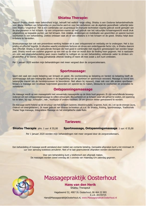 Hans van de n Heri k Shiatsu Therapeut Massagepraktijk Oosterhout Hagebeemd 52, 4907 DL Oosterhout, 06 464 22 993   K.v.K. 20159725 Hans@MassagepraktijkOosterhout.nl,  www.MassagepraktijkOosterhout.nl Shiatsu Therapie: Hoewel Shiatsu steeds meer bekendheid krijgt, behoeft het wellicht enige uitleg. Shiatsu is een Oosterse behandelmethode  voor allerlei klachten van lichamelijke en psychische aard en voor het verbeteren van de algehele gezondheid. Letterlijk bete- kent Shiatsu ‘vingerdruk’. Het is een combinatie van acupressuur en manuele technieken waarbij gebruik wordt gemaakt van  de energiebanen in het lichaam. Op een ontspannen manier en met gebruik van het natuurlijke lichaamsgewicht wordt druk  uitgeoefend op bepaalde punten van het lichaam. Ook rotaties, strekkingen en mobilisatie van gewrichten en spieren kunnen  voorkomen in een behandeling. Ziektes ontstaan vaak als er een onbalans is in het lichaam en de geest. Shiatsu helpt deze  onbalans te herstellen. Shiatsumassage kan ook een preventieve werking hebben en is zeer ontspannend en weldadig om te ondergaan. Het is dus  prettig en effectief tegelijk. In situaties waarbij emotionele factoren en stress een onderliggende factor zijn, is Shiatsu daarom  zeer effectief. Shiatsu is een aanvullende therapie die heel goed in combinatie met reguliere geneeswijzen kan worden toege- past. Shiatsu wordt van oudsher gegeven op een mat op de vloer en wordt door de kleding heen gegeven. Het is raadzaam  om vóór een shiatsubehandeling geen zware maaltijd te nuttigen en na een behandeling voldoende water te drinken om  afvalstoffen af te voeren. Draag gemakkelijk zittende kleding of neem dit mee zodat u zich kunt omkleden. Per 1 januari 2020 worden mijn behandelingen niet meer vergoed door de zorgverzekeraars.  Sportmassage: Sport eist vaak een zware belasting van lichaam en geest. Als voorbereiding op belasting en herstel ná belasting heeft de  sportmassage zich een belangrijke plaats in de begeleiding van de sportman en sportvrouw veroverd. Massage is vooral een  belangrijke manier om de herstelprocessen te bevorderen. Niet alleen bij topsport, maar ook voor alle andere sportbeoe- fenaars is massage een bruikbaar hulpmiddel geworden om spieren los te maken, blessures te voorkomen en prestaties te  verbeteren. Ontspanningsmassage De massage wordt op een massagetafel met verwarmde massageolie op de blote huid gegeven. Er zijn verschillende be weeg - re de nen om een ontspanningsmassage te willen ontvangen. Bijvoorbeeld om je lichaam weer als geheel te voelen, om spanning  los te laten, bij rug-, schouder-, nek-, hoofd pijn of andere klachten. Of om gewoon lekker gemasseerd te worden.  De mas sa ge werkt helend op de structuur van het lichaam (spieren, bloed cir cu la tie, or ga nen, huid, etc.) en op de energie (aura,  chakra’s en ener gie ba nen). Ik maak gebruik van diverse technieken uit o.a. de Shiatsu, Pulsing, Sportmassage, Traditionele  Thaise Yoga massage, Integratieve Massage en het energetische zoals Reiki. Tarieven: Shiatsu Therapie   plm. 1 uur:  €  55,00         Sportmassage, Ontspanningsmassage    1 uur:  €  55,00                    Per 1 januari 2020 worden mijn behandelingen niet meer vergoed door de zorgverzekeraars. Een behandeling of massage wordt verrekend door middel van contante betaling. Gemaakte afspraken kunt u tot minimaal 24  uur voor aanvang kosteloos annuleren. Niet of te laat geannuleerde afspraken worden doorberekend. Voor een behandeling kunt u telefonisch een afspraak maken. De massages worden zowel overdag als ‘s avonds van maandag t/m zaterdag gegeven.