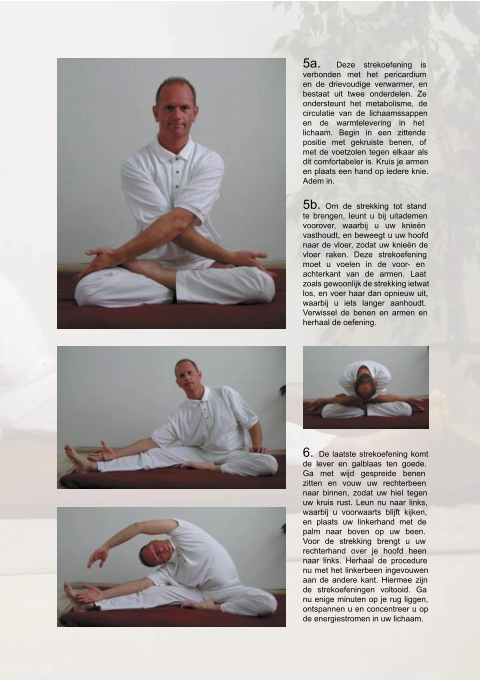 5a.  Deze strekoefening is  verbonden met het pericardium  en de drievoudige verwarmer, en  bestaat uit twee onderdelen. Ze  ondersteunt het metabolisme, de  circulatie van de lichaamssappen  en de warmtelevering in het  lichaam. Begin in een zittende  positie met gekruiste benen, of  met de voetzolen tegen elkaar als  dit comfortabeler is. Kruis je armen  en plaats een hand op iedere knie.  Adem in. 5b.  Om de strekking tot stand  te brengen, leunt u bij uitademen  voorover, waarbij u uw knieën  vasthoudt, en beweegt u uw hoofd  naar de vloer, zodat uw knieën de  vloer raken. Deze strekoefening  moet u voelen in de voor- en  achterkant van de armen. Laat  zoals gewoonlijk de strekking ietwat  los, en voer haar dan opnieuw uit,  waarbij u iets langer aanhoudt.  Verwissel de benen en armen en  herhaal de oefening. 6.  De laatste strekoefening komt  de lever en galblaas ten goede.  Ga met wijd gespreide benen  zitten en vouw uw rechterbeen  naar binnen, zodat uw hiel tegen  uw kruis rust. Leun nu naar links,  waarbij u voorwaarts blijft kijken,  en plaats uw linkerhand met de  palm naar boven op uw been.  Voor de strekking brengt u uw  rechterhand over je hoofd heen  naar links. Herhaal de procedure  nu met het linkerbeen ingevouwen  aan de andere kant. Hiermee zijn  de strekoefeningen voltooid. Ga  nu enige minuten op je rug liggen,  ontspannen u en concentreer u op  de energiestromen in uw lichaam.
